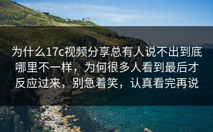 为什么17c视频分享总有人说不出到底哪里不一样，为何很多人看到最后才反应过来，别急着笑，认真看完再说