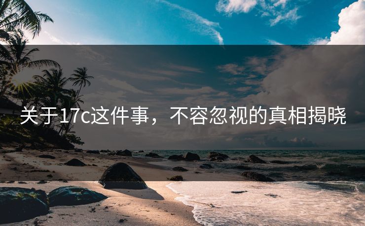 关于17c这件事，不容忽视的真相揭晓
