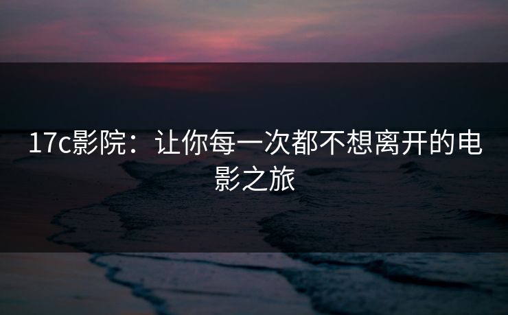 17c影院：让你每一次都不想离开的电影之旅