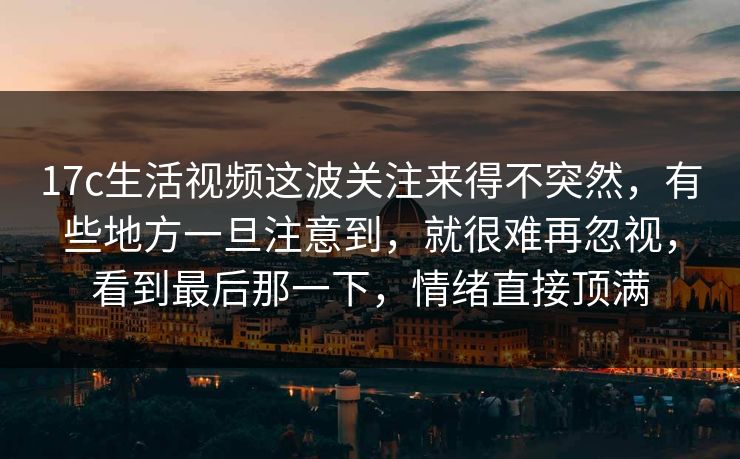 17c生活视频这波关注来得不突然，有些地方一旦注意到，就很难再忽视，看到最后那一下，情绪直接顶满