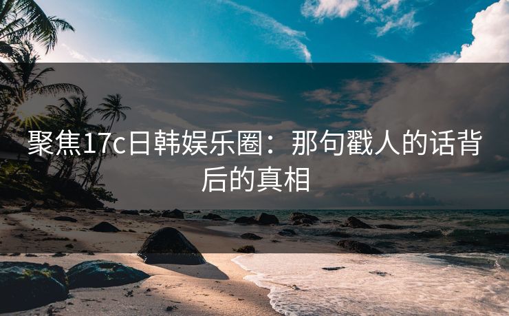 聚焦17c日韩娱乐圈：那句戳人的话背后的真相