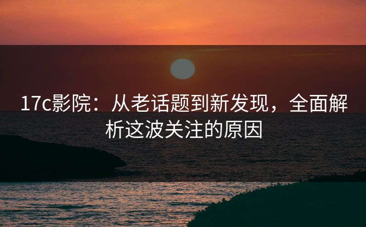 17c影院：从老话题到新发现，全面解析这波关注的原因