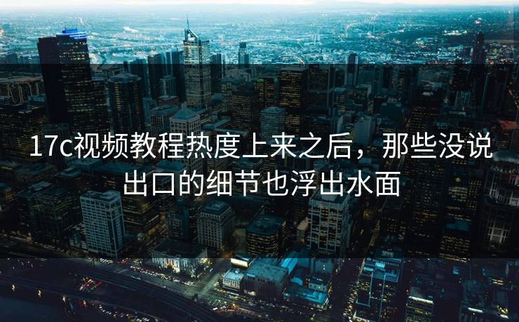 17c视频教程热度上来之后，那些没说出口的细节也浮出水面