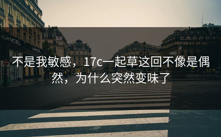 不是我敏感，17c一起草这回不像是偶然，为什么突然变味了