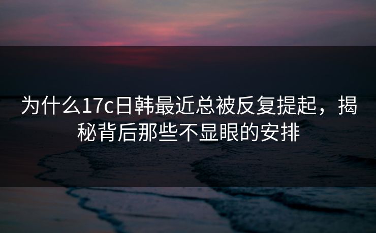 为什么17c日韩最近总被反复提起，揭秘背后那些不显眼的安排