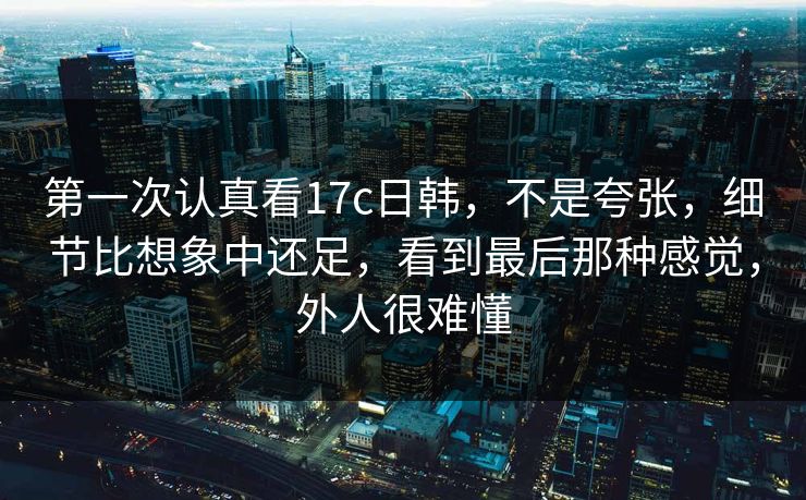 第一次认真看17c日韩,不是夸张,细节比想象中还足,看到最后那种感觉,外人很难懂 第一次认真看17c日韩,不是夸张,细节比想象中还足,看到最后那种感觉,外人很难懂