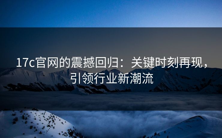 17c官网的震撼回归：关键时刻再现，引领行业新潮流