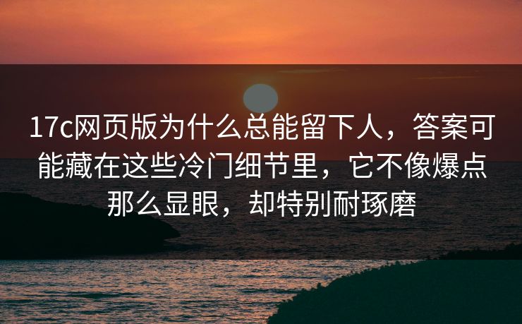 17c网页版为什么总能留下人，答案可能藏在这些冷门细节里，它不像爆点那么显眼，却特别耐琢磨