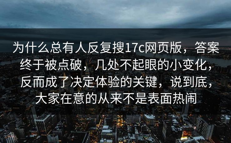 为什么总有人反复搜17c网页版,答案终于被点破,几处不起眼的小变化,反而成了决定体验的关键,说到底,大家在意的从来不是表面热闹 为什么总有人反复搜17c网页版,答案终于被点破,几处不起眼的小变化,反而成了决定体验的关键,说到底,大家在意的从来不是表面热闹