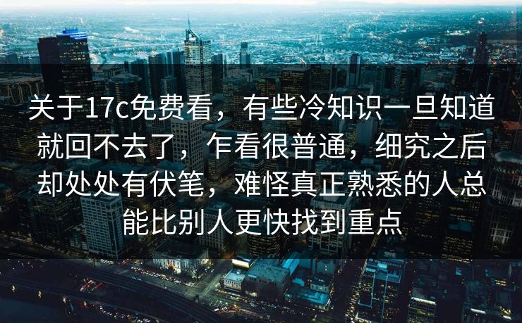 关于17c免费看，有些冷知识一旦知道就回不去了，乍看很普通，细究之后却处处有伏笔，难怪真正熟悉的人总能比别人更快找到重点
