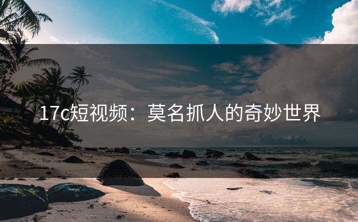 17c短视频：莫名抓人的奇妙世界