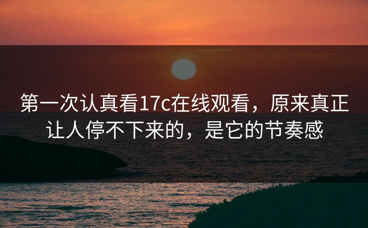 第一次认真看17c在线观看，原来真正让人停不下来的，是它的节奏感