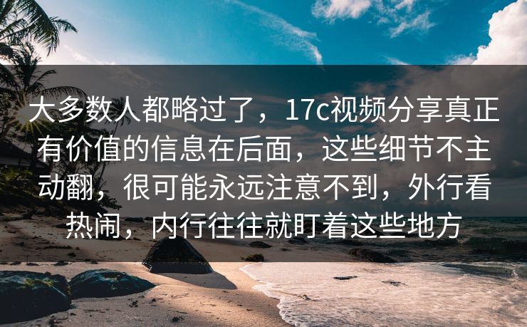 大多数人都略过了,17c视频分享真正有价值的信息在后面,这些细节不主动翻,很可能永远注意不到,外行看热闹,内行往往就盯着这些地方 大多数人都略过了,17c视频分享真正有价值的信息在后面,这些细节不主动翻,很可能永远注意不到,外行看热闹,内行往往就盯着这些地方