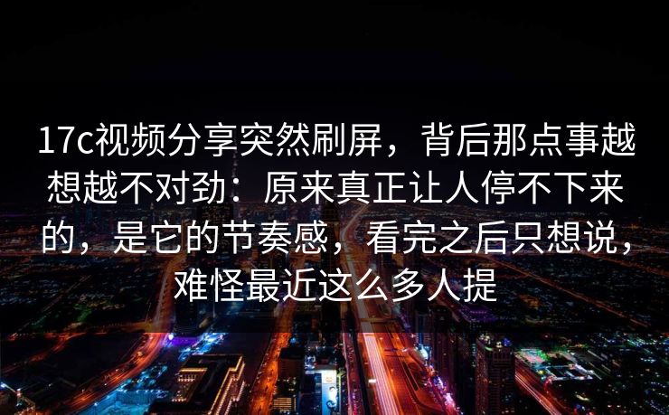 17c视频分享突然刷屏，背后那点事越想越不对劲：原来真正让人停不下来的，是它的节奏感，看完之后只想说，难怪最近这么多人提