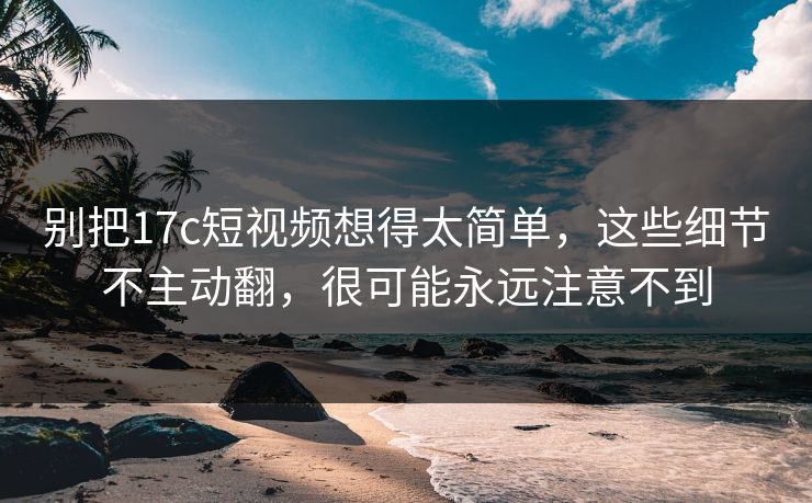 别把17c短视频想得太简单，这些细节不主动翻，很可能永远注意不到