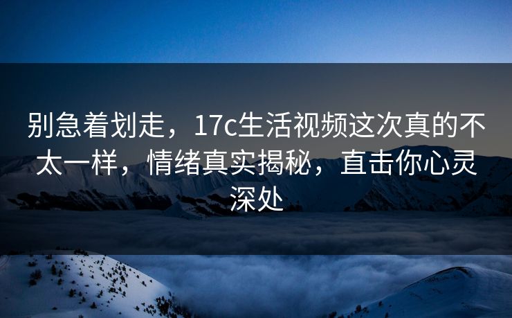 别急着划走，17c生活视频这次真的不太一样，情绪真实揭秘，直击你心灵深处