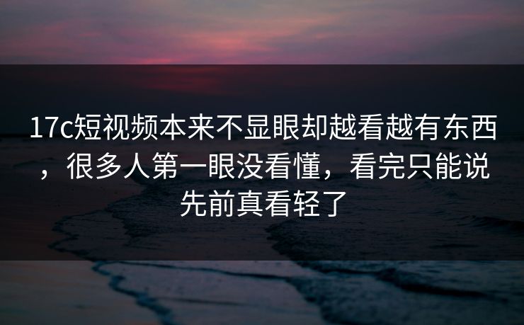 17c短视频本来不显眼却越看越有东西，很多人第一眼没看懂，看完只能说先前真看轻了