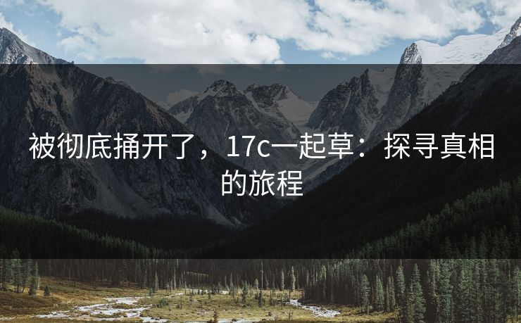 被彻底捅开了,17c一起草:探寻真相的旅程 被彻底捅开了,17c一起草:探寻真相的旅程